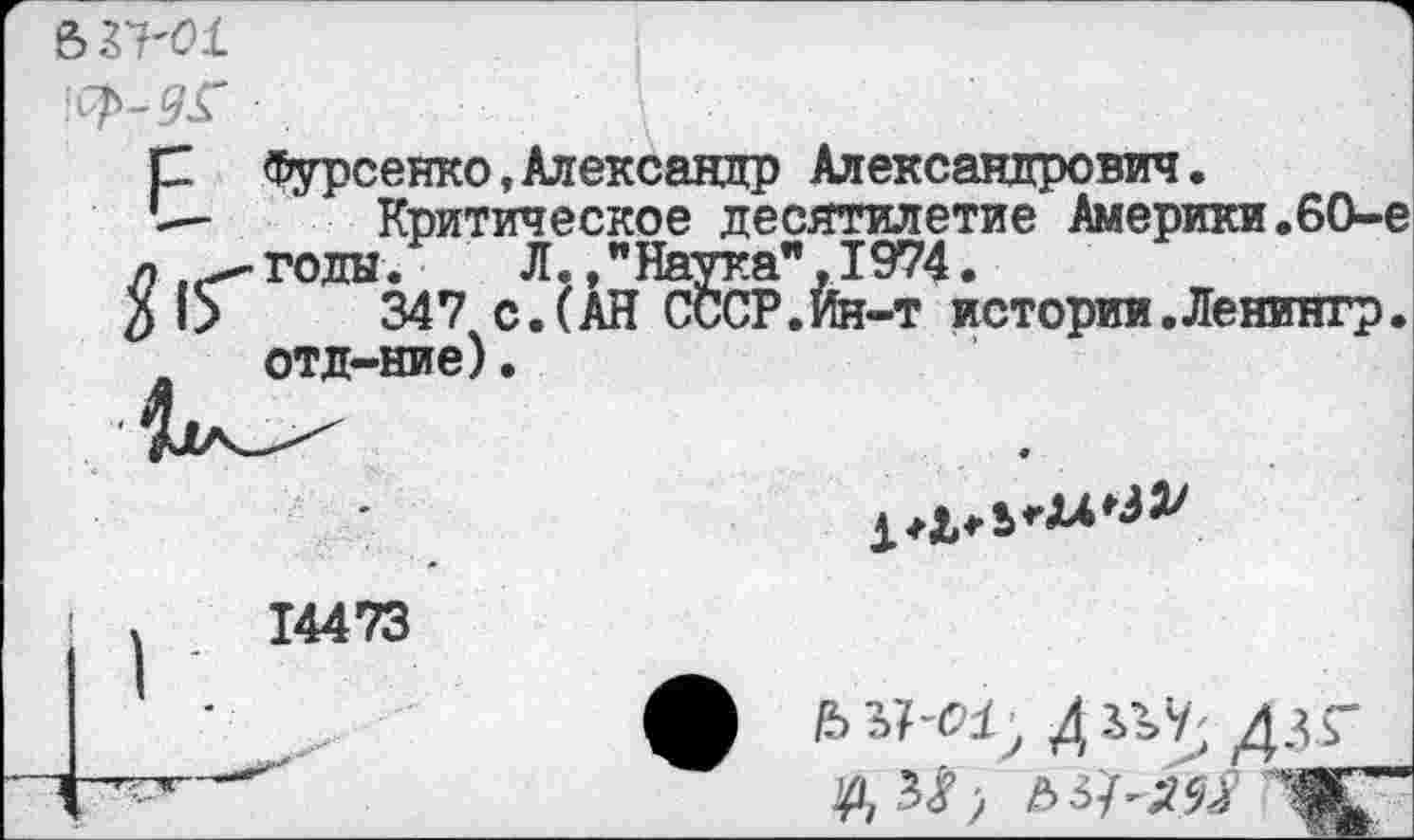 ﻿
р Фурсенко,Александр Александрович.
I— Критическое десятилетие Америки.60-е л годы. Л.."Наука" ,1974.
$ О 347 с.(АН СССР.Ин-т истории.Ленингр. отд-ние).
±*Ь*Ъ*и^
14473
ДУЯ- дзг ыч-ям Ж